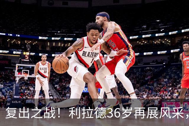 复出之战！利拉德36岁再展风采，6分钟轰下11分引领开拓者